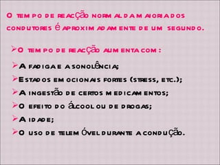 O tempo de reacção aumenta com: A fadiga e a sonolência; Estados emocionais fortes (stress, etc.); A ingestão de certos medicamentos; O efeito do álcool ou de drogas; A idade; O uso de telemóvel durante a condução. O tempo de reacção normal da maioria dos condutores é aproximadamente de um segundo. 