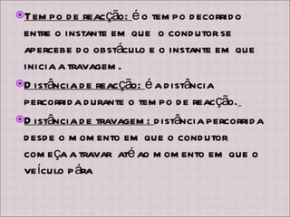 Tempo de reacção:  é o tempo decorrido entre o instante em que  o condutor se apercebe do obstáculo e o instante em que inicia a travagem. Distância de reacção:  é a distância percorrida durante o tempo de reacção.   Distância de travagem:  distância percorrida desde o momento em que o condutor começa a travar  até ao momento em que o veículo pára 
