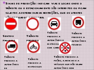 Sinais de proibição: indicam vias e locais onde o trânsito ou o estacionamento são interditos ou ficam sujeitos a determinadas restrições, que os utentes são obrigados a cumprir. Sentido proibido Trânsito proibido Trânsito proibido a automóveis e motociclos com carro Trânsito proibido a automóveis pesados Trânsito proibido a automóveis de mercadoria Trânsito proibido a motociclos simples Trânsito proibido a peões, a animais e a veículos que não sejam automóveis nem motociclos com cilindrada superior a 50 c.c 