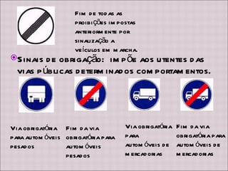 Fim de todas as proibições impostas anteriormente por sinalização a veículos em marcha. Sinais de obrigação:  impõe aos utentes das vias públicas determinados comportamentos. Via obrigatória para automóveis pesados Fim da via obrigatória para automóveis pesados Via obrigatória para automóveis de mercadorias Fim da via obrigatória para automóveis de mercadorias 