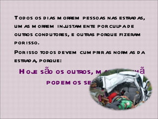Todos os dias morrem pessoas nas estradas, umas morrem injustamente por culpa de outros condutores, e outras porque fizeram por isso.  Por isso todos devem cumprir as normas da estrada, porque: Hoje são os outros, mas amanhã podemos ser nós!  