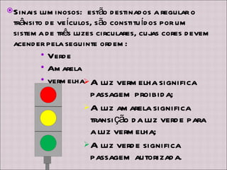 A luz vermelha significa passagem proibida; A luz amarela significa transição da luz verde para a luz vermelha; A luz verde significa passagem autorizada. Sinais luminosos:  estão destinados a regular o trânsito de veículos, são constituídos por um sistema de três luzes circulares, cujas cores devem acender pela seguinte ordem:  Verde Amarela vermelha 