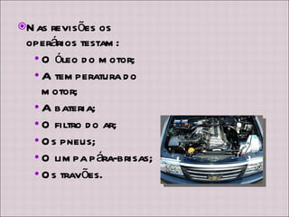 Nas revisões os operários testam: O óleo do motor; A temperatura do motor; A bateria; O filtro do ar; Os pneus; O limpa pára-brisas; Os travões. 