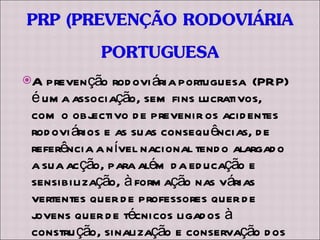 A prevenção rodoviária portuguesa  (PRP) é uma associação, sem fins lucrativos, com o objectivo de prevenir os acidentes rodoviários e as suas consequências, de referência a nível nacional tendo alargado a sua acção, para além da educação e sensibilização, à formação nas várias vertentes quer de professores quer de jovens quer de técnicos ligados à construção, sinalização e conservação dos diversos tipos de vias. 