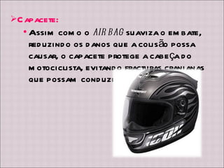 Capacete: Assim como o  air bag  suaviza o embate, reduzindo os danos que a colisão possa causar, o capacete protege a cabeça do motociclista, evitando fracturas cranianas que possam conduzir à morte.  