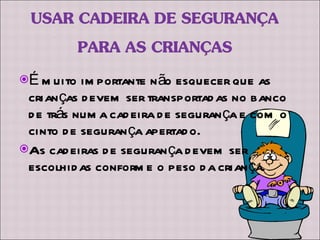 É muito importante não esquecer que as crianças devem ser transportadas no banco de trás numa cadeira de segurança e com o cinto de segurança apertado. As cadeiras de segurança devem ser escolhidas conforme o peso da criança. 