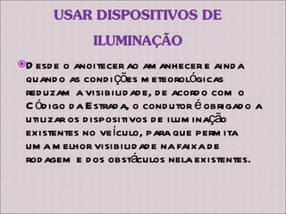 Desde o anoitecer ao amanhecer e ainda quando as condições meteorológicas reduzam a visibilidade, de acordo com o Código da Estrada, o condutor é obrigado a utilizar os dispositivos de iluminação existentes no veículo, para que permita uma melhor visibilidade na faixa de rodagem e dos obstáculos nela existentes. 