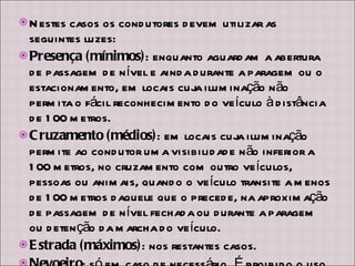 Nestes casos os condutores devem utilizar as seguintes luzes: Presença (mínimos) : enquanto aguardam a abertura de passagem de nível e ainda durante a paragem ou o estacionamento, em locais cuja iluminação não permita o fácil reconhecimento do veículo à distância de 100 metros.  Cruzamento (médios) : em locais cuja iluminação permite ao condutor uma visibilidade não inferior a 100 metros, no cruzamento com outro veículos, pessoas ou animais, quando o veículo transite a menos de 100 metros daquele que o precede, na aproximação de passagem de nível fechada ou durante a paragem ou detenção da marcha do veículo.  Estrada (máximos) : nos restantes casos.  Nevoeiro : só em caso de necessário. É proibido o uso das luzes de nevoeiro sempre que as condições meteorológicas ou ambientais o não justifiquem.  