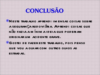 Neste trabalho aprendi imensas coisas sobre a segurança rodoviária. Aprendi coisas que não fazia a mínima ideia que poderiam originar um acidente grave.  Gostei de fazer este trabalho, pois penso que vou a olhar com outros olhos as estradas. 