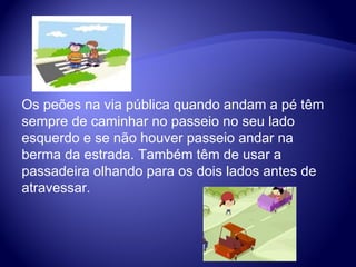 Os peões na via pública quando andam a pé têm sempre de caminhar no passeio no seu lado esquerdo e se não houver passeio andar na berma da estrada. Também têm de usar a passadeira olhando para os dois lados antes de atravessar.  