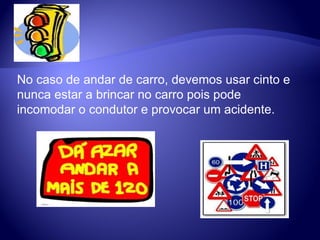 No caso de andar de carro, devemos usar cinto e nunca estar a brincar no carro pois pode incomodar o condutor e provocar um acidente.  