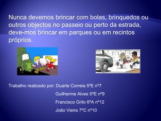 Nunca devemos brincar com bolas, brinquedos ou outros objectos no passeio ou perto da estrada, deve-mos brincar em parques ou em recintos próprios. Trabalho realizado por: Duarte Correia 5ºE nº7 Guilherme Alves 5ºE nº9 Francisco Grilo 6ºA nº12 João Vieira 7ºC nº10 