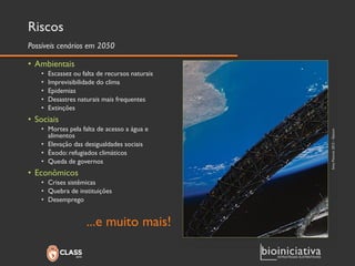 Riscos 
•Ambientais 
•Escassez ou falta de recursos naturais 
•Imprevisibilidade do clima 
•Epidemias 
•Desastres naturais mais frequentes 
•Extinções 
•Sociais 
•Mortes pela falta de acesso a água e alimentos 
•Elevação das desigualdades sociais 
•Êxodo: refugiados climáticos 
•Queda de governos 
•Econômicos 
•Crises sistêmicas 
•Quebra de instituições 
•Desemprego 
...e muito mais! 
Possíveis cenários em 2050 
Sony Pictures 2013 –Elysium  