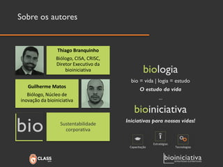 Sobre os autores 
biologia 
bio= vida | logia= estudo 
O estudo da vida 
... 
bioiniciativa 
Iniciativas para nossas vidas! 
Thiago Branquinho 
Biólogo, CISA, CRISC, Diretor Executivo da bioiniciativa 
Guilherme Matos 
Biólogo, Núcleo de inovação da bioiniciativa 
Sustentabilidade corporativa 
Capacitação 
Estratégias 
Tecnologias  
