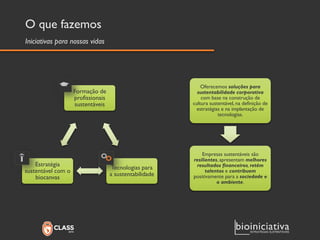 O que fazemos 
Formação de profissionais sustentáveis 
Tecnologias para a sustentabilidade 
Estratégia sustentável com o biocanvas 
Oferecemos soluções para sustentabilidade corporativa com base na construção de cultura sustentável, na definição de estratégias e na implantação de tecnologias. 
Empresas sustentáveis são resilientes, apresentam melhores resultados financeiros, retém talentos e contribuempositivamente para a sociedade e o ambiente. 
Iniciativas para nossas vidas  