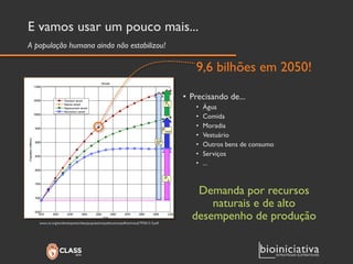 E vamos usar um pouco mais... 
9,6 bilhões em 2050! 
• Precisando de... 
• Água 
• Comida 
• Moradia 
• Vestuário 
• Outros bens de consumo 
• Serviços 
• ... 
Demanda por recursos 
naturais e de alto 
desempenho de produção 
A população humana ainda não estabilizou! 
www.un.org/en/development/desa/population/publications/pdf/technical/TP2013-3.pdf 
 