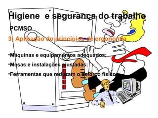 Higiene e segurança do trabalho
3) Aplicação do princípios de ergonomia
•Máquinas e equipamentos adequados;
•Mesas e instalações ajustadas;
•Ferramentas que reduzam o esforço físico.
PCMSO
 