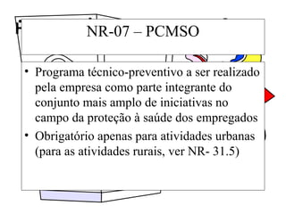 Higiene e segurança do trabalhoNR-07 – PCMSO
• Programa técnico-preventivo a ser realizado
pela empresa como parte integrante do
conjunto mais amplo de iniciativas no
campo da proteção à saúde dos empregados
• Obrigatório apenas para atividades urbanas
(para as atividades rurais, ver NR- 31.5)
 