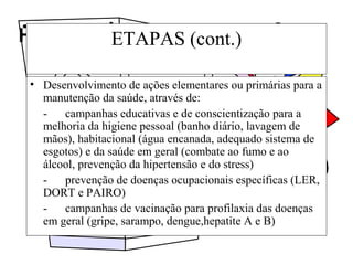 Higiene e segurança do trabalhoETAPAS (cont.)
• Desenvolvimento de ações elementares ou primárias para a
manutenção da saúde, através de:
- campanhas educativas e de conscientização para a
melhoria da higiene pessoal (banho diário, lavagem de
mãos), habitacional (água encanada, adequado sistema de
esgotos) e da saúde em geral (combate ao fumo e ao
álcool, prevenção da hipertensão e do stress)
- prevenção de doenças ocupacionais específicas (LER,
DORT e PAIRO)
- campanhas de vacinação para profilaxia das doenças
em geral (gripe, sarampo, dengue,hepatite A e B)
 