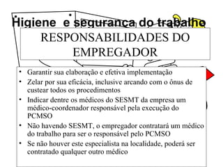 Higiene e segurança do trabalho
RESPONSABILIDADES DO
EMPREGADOR
• Garantir sua elaboração e efetiva implementação
• Zelar por sua eficácia, inclusive arcando com o ônus de
custear todos os procedimentos
• Indicar dentre os médicos do SESMT da empresa um
médico-coordenador responsável pela execução do
PCMSO
• Não havendo SESMT, o empregador contratará um médico
do trabalho para ser o responsável pelo PCMSO
• Se não houver este especialista na localidade, poderá ser
contratado qualquer outro médico
 