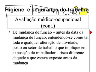 Higiene e segurança do trabalho
Avaliação médico-ocupacional
(cont.)
• De mudança de função – antes da data da
mudança de função, entendendo-se como tal
toda e qualquer alteração de atividade,
posto ou setor de trabalho que implique em
exposição do trabalhador a risco diferente
daquele a que estava exposto antes da
mudança
 
