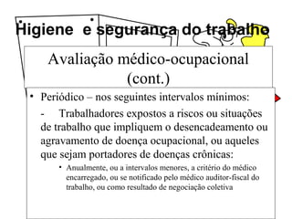 Higiene e segurança do trabalho
Avaliação médico-ocupacional
(cont.)
• Periódico – nos seguintes intervalos mínimos:
- Trabalhadores expostos a riscos ou situações
de trabalho que impliquem o desencadeamento ou
agravamento de doença ocupacional, ou aqueles
que sejam portadores de doenças crônicas:
• Anualmente, ou a intervalos menores, a critério do médico
encarregado, ou se notificado pelo médico auditor-fiscal do
trabalho, ou como resultado de negociação coletiva
 