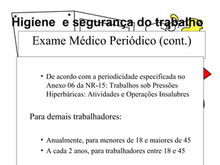 Higiene e segurança do trabalho
Exame Médico Periódico (cont.)
• De acordo com a periodicidade especificada no
Anexo 06 da NR-15: Trabalhos sob Pressões
Hiperbáricas: Atividades e Operações Insalubres
Para demais trabalhadores:
• Anualmente, para menores de 18 e maiores de 45
• A cada 2 anos, para trabalhadores entre 18 e 45
 