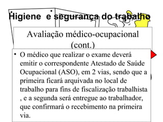 Higiene e segurança do trabalho
Avaliação médico-ocupacional
(cont.)
• O médico que realizar o exame deverá
emitir o correspondente Atestado de Saúde
Ocupacional (ASO), em 2 vias, sendo que a
primeira ficará arquivada no local de
trabalho para fins de fiscalização trabalhista
, e a segunda será entregue ao trabalhador,
que confirmará o recebimento na primeira
via.
 