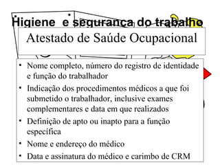 Higiene e segurança do trabalho
Atestado de Saúde Ocupacional
• Nome completo, número do registro de identidade
e função do trabalhador
• Indicação dos procedimentos médicos a que foi
submetido o trabalhador, inclusive exames
complementares e data em que realizados
• Definição de apto ou inapto para a função
específica
• Nome e endereço do médico
• Data e assinatura do médico e carimbo de CRM
 