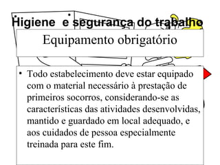 Higiene e segurança do trabalho
Equipamento obrigatório
• Todo estabelecimento deve estar equipado
com o material necessário à prestação de
primeiros socorros, considerando-se as
características das atividades desenvolvidas,
mantido e guardado em local adequado, e
aos cuidados de pessoa especialmente
treinada para este fim.
 
