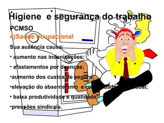 Higiene e segurança do trabalho
4)Saúde ocupacional
Sua ausência causa:
• aumento nas indenizações;
• afastamentos por doenças;
•aumento dos custos de seguro;
•elevação do absenteísmo e rotatividade de pessoal;
• baixa produtividade e qualidade;
•pressões sindicais.
PCMSO
 