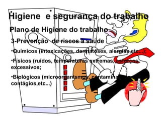 Higiene e segurança do trabalho
Plano de Higiene do trabalho
3-Prevenção de riscos à saúde
•Químicos (intoxicações, dermatoses, alergias,etc...);
•Físicos (ruídos, temperaturas extremas, esforços
excessivos;
•Biológicos (microorganismos, contaminações,
contágios,etc...)
 