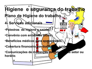 Higiene e segurança do trabalho
4- Serviços adicionais
•Palestras de higiene e saúde;
•Convênio com entidades locais;
•Benefícios médicos para aposentados;
•Cobertura financeira por doença ou acidente;
•Comunicações de mudanças de trabalho, de setor ou
horário.
Plano de Higiene do trabalho
 