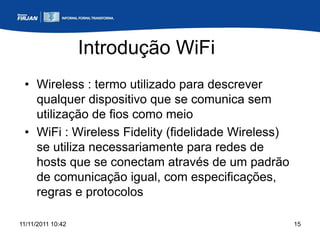 Introdução WiFi
 • Wireless : termo utilizado para descrever
   qualquer dispositivo que se comunica sem
   utilização de fios como meio
 • WiFi : Wireless Fidelity (fidelidade Wireless)
   se utiliza necessariamente para redes de
   hosts que se conectam através de um padrão
   de comunicação igual, com especificações,
   regras e protocolos

11/11/2011 10:42                                    15
 