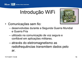 Introdução WiFi

• Comunicações sem fio:
     – desenvolvidas durante a Segunda Guerra Mundial
       e Guerra Fria
     – utilizado na comunicação de voz segura e
       confiável em aplicações militares.
     – através do eletromagnetismo as
       radiofrequências transmitem dados pelo
       ar.
11/11/2011 10:39                                        16
 