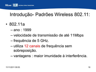 Introdução- Padrões Wireless 802.11:
• 802.11a
     – ano : 1999
     – velocidade de transmissão de até 11Mbps
     – frequência de 5 GHz.
     – utiliza 12 canais de frequência sem
       sobreposição.
     – vantagens : maior imunidade à interferência.

11/11/2011 09:55                                      18
 