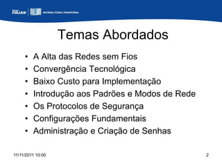 Temas Abordados
     •   A Alta das Redes sem Fios
     •   Convergência Tecnológica
     •   Baixo Custo para Implementação
     •   Introdução aos Padrões e Modos de Rede
     •   Os Protocolos de Segurança
     •   Configurações Fundamentais
     •   Administração e Criação de Senhas

11/11/2011 10:00                                  2
 