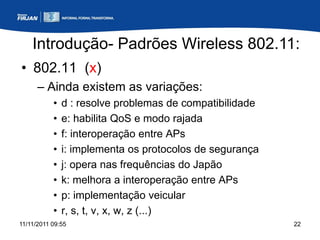 Introdução- Padrões Wireless 802.11:
• 802.11 (x)
      – Ainda existem as variações:
           •   d : resolve problemas de compatibilidade
           •   e: habilita QoS e modo rajada
           •   f: interoperação entre APs
           •   i: implementa os protocolos de segurança
           •   j: opera nas frequências do Japão
           •   k: melhora a interoperação entre APs
           •   p: implementação veicular
           •   r, s, t, v, x, w, z (...)
11/11/2011 09:55                                          22
 