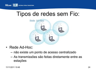 Tipos de redes sem Fio:




• Rede Ad-Hoc:
     – não existe um ponto de acesso centralizado
     – As transmissões são feitas diretamente entre as
       estações
11/11/2011 10:48                                         24
 