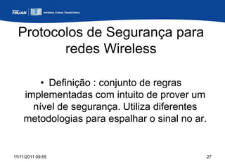 Protocolos de Segurança para
         redes Wireless

        • Definição : conjunto de regras
    implementadas com intuito de prover um
      nível de segurança. Utiliza diferentes
    metodologias para espalhar o sinal no ar.


11/11/2011 09:55                            27
 