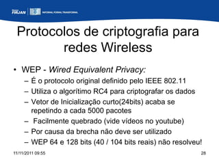 Protocolos de criptografia para
        redes Wireless
• WEP - Wired Equivalent Privacy:
     – É o protocolo original definido pelo IEEE 802.11
     – Utiliza o algorítimo RC4 para criptografar os dados
     – Vetor de Inicialização curto(24bits) acaba se
       repetindo a cada 5000 pacotes
     – Facilmente quebrado (vide vídeos no youtube)
     – Por causa da brecha não deve ser utilizado
     – WEP 64 e 128 bits (40 / 104 bits reais) não resolveu!
11/11/2011 09:55                                           28
 