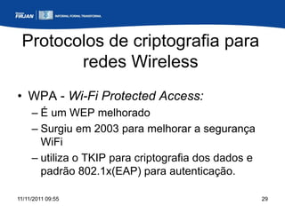 Protocolos de criptografia para
        redes Wireless
• WPA - Wi-Fi Protected Access:
     – É um WEP melhorado
     – Surgiu em 2003 para melhorar a segurança
       WiFi
     – utiliza o TKIP para criptografia dos dados e
       padrão 802.1x(EAP) para autenticação.

11/11/2011 09:55                                      29
 