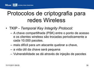 Protocolos de criptografia para
        redes Wireless
• TKIP - Temporal Key Integrity Protocol:
     – A chave compartilhada (PSK) entre o ponto de acesso
       e os clientes wireless são trocadas periodicamente a
       cada 10.000 pacotes.
     – mais difícil para um atacante quebrar a chave,
     – a vida útil da chave será pequena
     – Vulnerabilidade se dá através de injeção de pacotes


11/11/2011 09:55                                         30
 