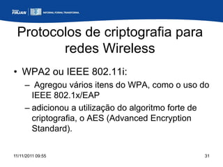 Protocolos de criptografia para
        redes Wireless
• WPA2 ou IEEE 802.11i:
     – Agregou vários itens do WPA, como o uso do
       IEEE 802.1x/EAP
     – adicionou a utilização do algoritmo forte de
       criptografia, o AES (Advanced Encryption
       Standard).


11/11/2011 09:55                                 31
 