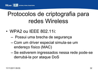 Protocolos de criptografia para
        redes Wireless
• WPA2 ou IEEE 802.11i:
     – Possui uma brecha de segurança
     – Com um driver especial simula-se um
       endereço físico (MAC)
     – Se estiverem ingressados nessa rede pode-se
       derrubá-la por ataque DoS

11/11/2011 09:55                                32
 
