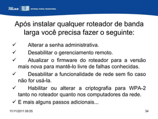 Após instalar qualquer roteador de banda
     larga você precisa fazer o seguinte:
      Alterar a senha administrativa.
      Desabilitar o gerenciamento remoto.
      Atualizar o firmware do roteador para a versão
   mais nova para mantê-lo livre de falhas conhecidas.
      Desabilitar a funcionalidade de rede sem fio caso
   não for usá-la.
      Habilitar ou alterar a criptografia para WPA-2
   tanto no roteador quanto nos computadores da rede.
  E mais alguns passos adicionais...
11/11/2011 09:55                                       34
 