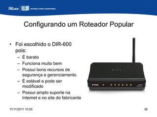 Configurando um Roteador Popular

• Foi escolhido o DIR-600
  pois:
     – É barato
     – Funciona muito bem
     – Possui bons recursos de
       segurança e gerenciamento
     – É estável e pode ser
       modificado
     – Possui amplo suporte na
       Internet e no site do fabricante

11/11/2011 10:50                            36
 