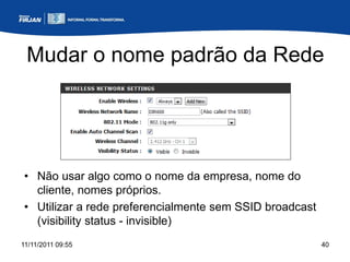 Mudar o nome padrão da Rede




• Não usar algo como o nome da empresa, nome do
  cliente, nomes próprios.
• Utilizar a rede preferencialmente sem SSID broadcast
  (visibility status - invisible)
11/11/2011 09:55                                         40
 