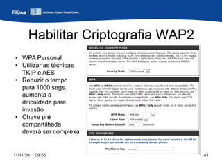 Habilitar Criptografia WAP2
• WPA Personal
• Utilizar as técnicas
  TKIP e AES
• Reduzir o tempo
  para 1000 segs.
  aumenta a
  dificuldade para
  invasão
• Chave pré
  compartilhada
  deverá ser complexa


11/11/2011 09:55                     41
 