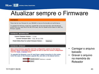 Atualizar sempre o Firmware




                         • Carregar o arquivo
                           baixado
                         • Gravar o arquivo
                           na memória do
                           Roteador

11/11/2011 09:55                          43
 